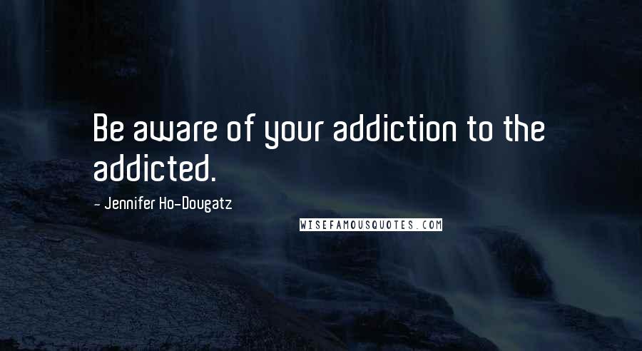 Jennifer Ho-Dougatz Quotes: Be aware of your addiction to the addicted.