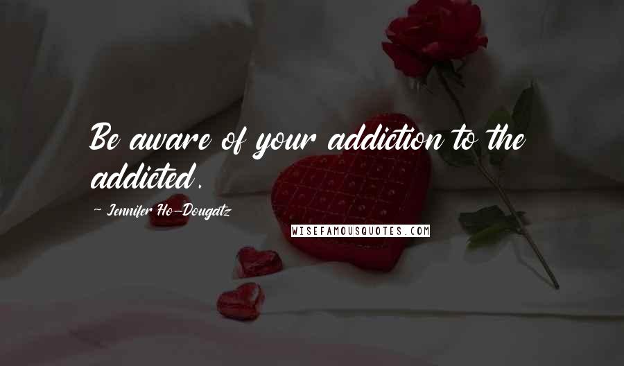 Jennifer Ho-Dougatz Quotes: Be aware of your addiction to the addicted.