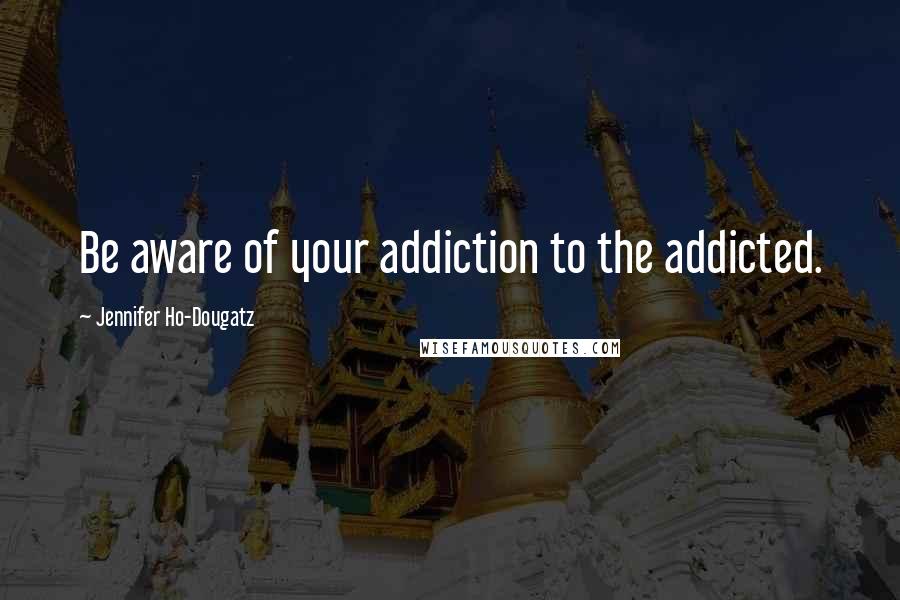 Jennifer Ho-Dougatz Quotes: Be aware of your addiction to the addicted.