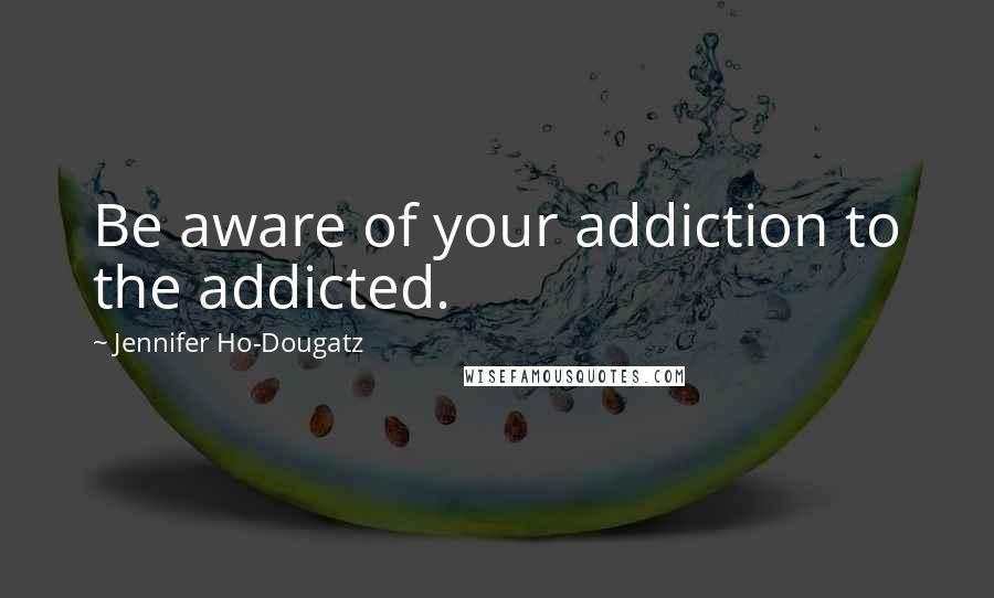 Jennifer Ho-Dougatz Quotes: Be aware of your addiction to the addicted.