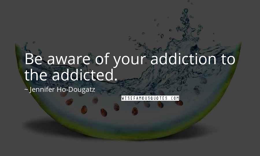 Jennifer Ho-Dougatz Quotes: Be aware of your addiction to the addicted.
