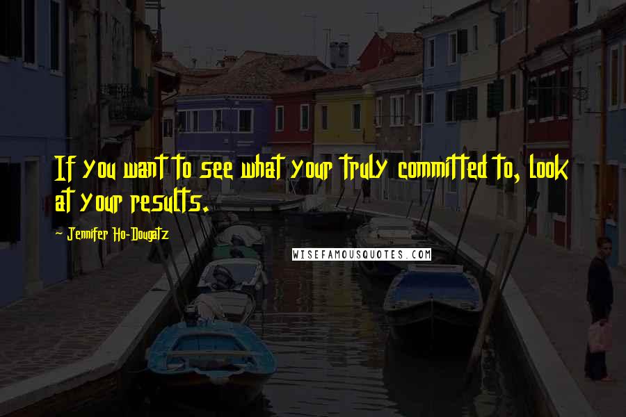 Jennifer Ho-Dougatz Quotes: If you want to see what your truly committed to, look at your results.