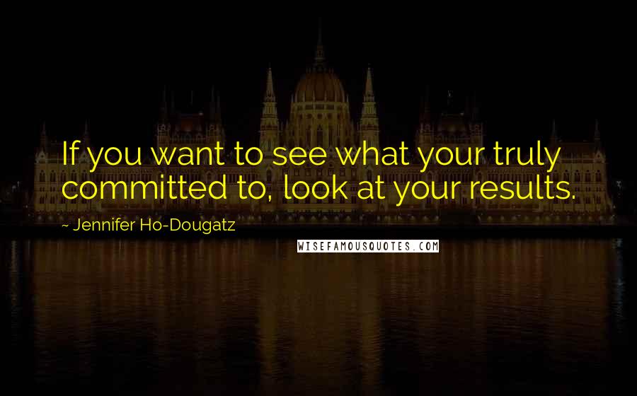 Jennifer Ho-Dougatz Quotes: If you want to see what your truly committed to, look at your results.