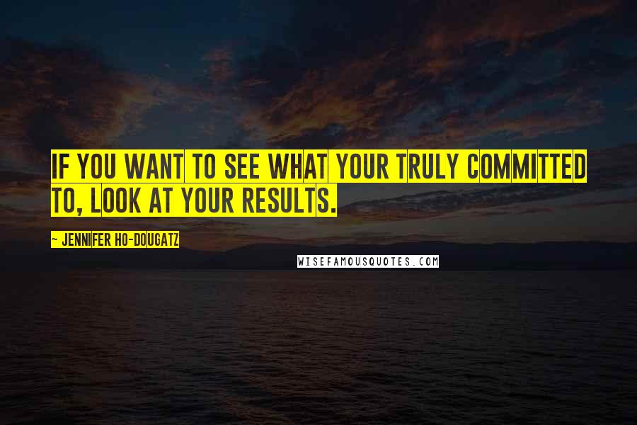 Jennifer Ho-Dougatz Quotes: If you want to see what your truly committed to, look at your results.