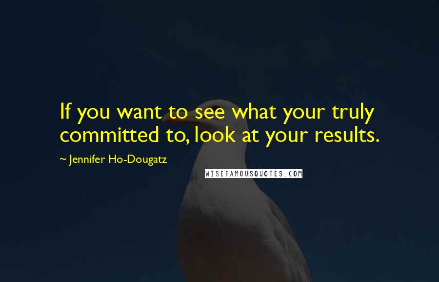 Jennifer Ho-Dougatz Quotes: If you want to see what your truly committed to, look at your results.