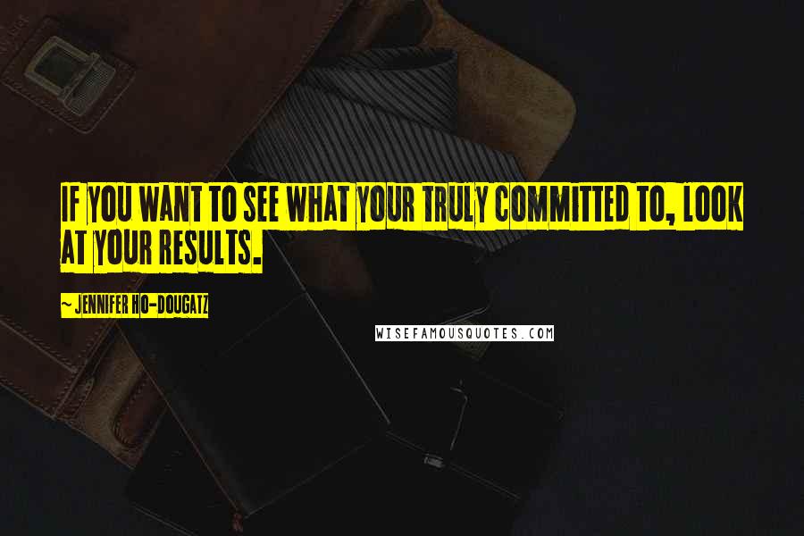 Jennifer Ho-Dougatz Quotes: If you want to see what your truly committed to, look at your results.