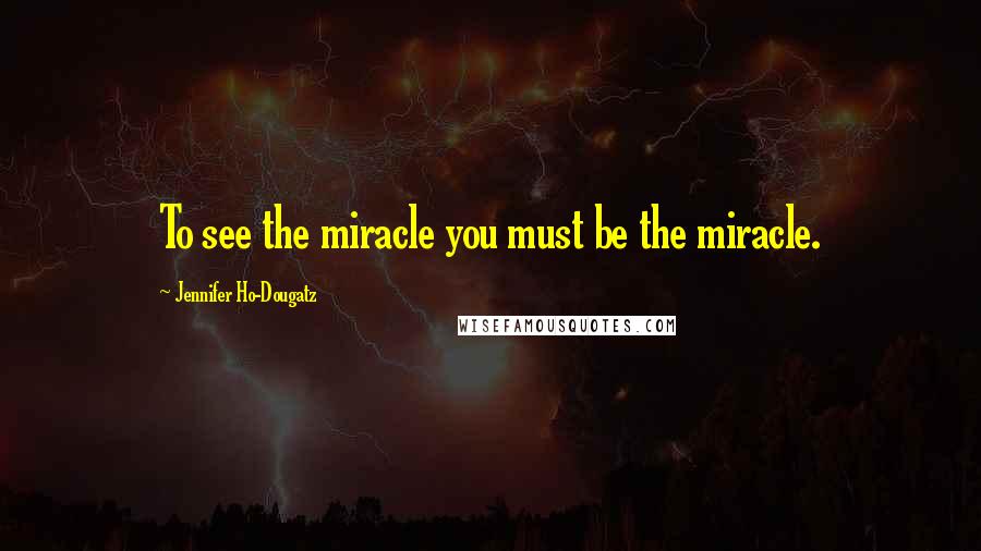 Jennifer Ho-Dougatz Quotes: To see the miracle you must be the miracle.