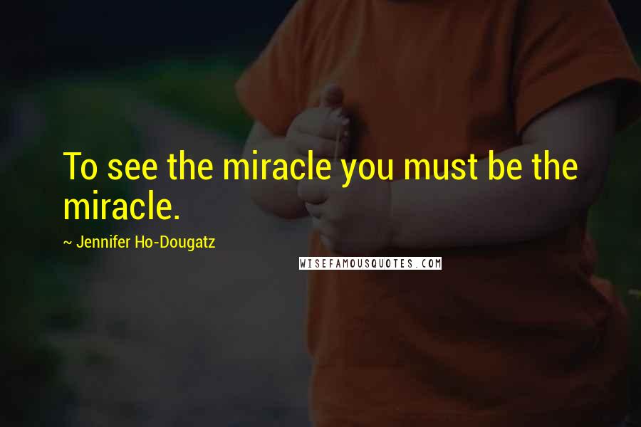 Jennifer Ho-Dougatz Quotes: To see the miracle you must be the miracle.