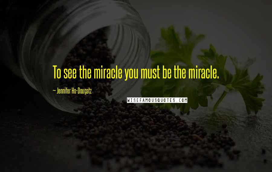 Jennifer Ho-Dougatz Quotes: To see the miracle you must be the miracle.