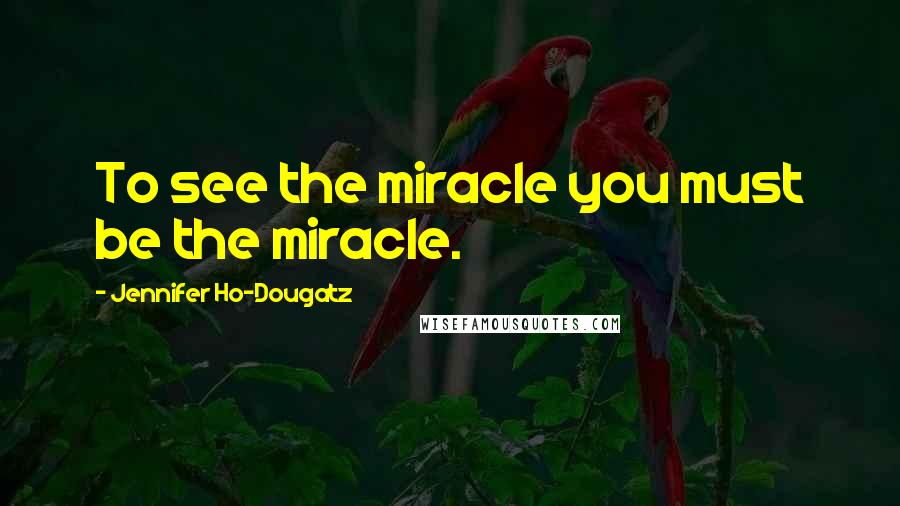 Jennifer Ho-Dougatz Quotes: To see the miracle you must be the miracle.