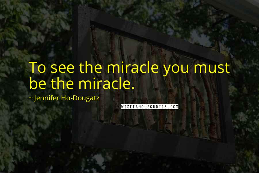 Jennifer Ho-Dougatz Quotes: To see the miracle you must be the miracle.