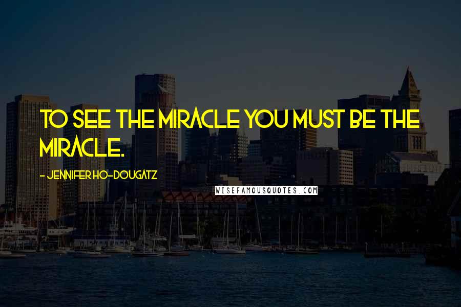 Jennifer Ho-Dougatz Quotes: To see the miracle you must be the miracle.