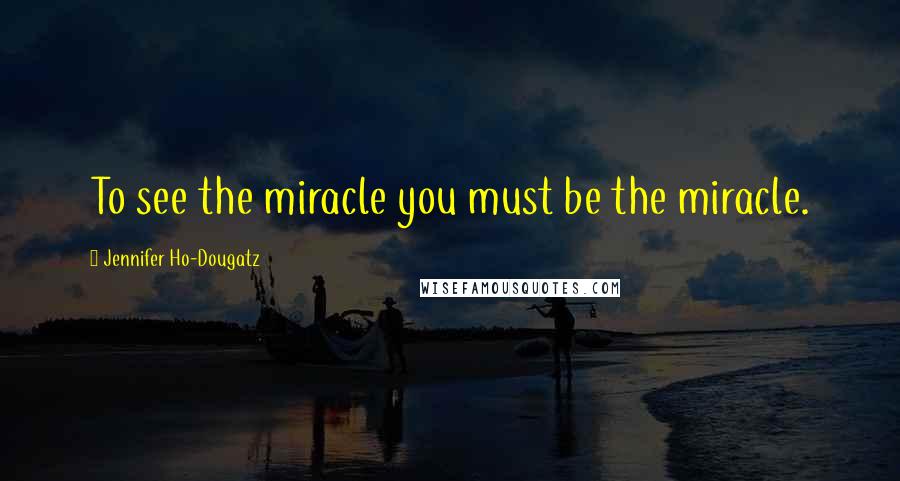 Jennifer Ho-Dougatz Quotes: To see the miracle you must be the miracle.