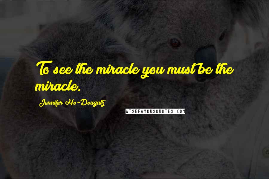 Jennifer Ho-Dougatz Quotes: To see the miracle you must be the miracle.