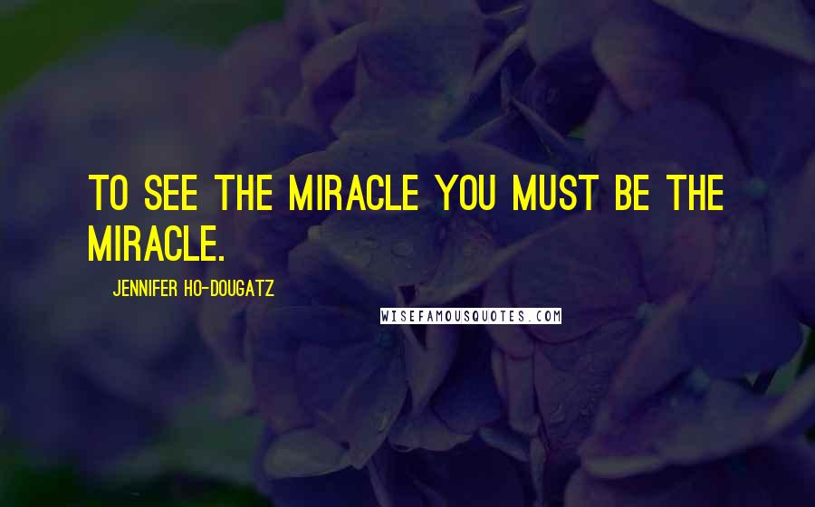 Jennifer Ho-Dougatz Quotes: To see the miracle you must be the miracle.