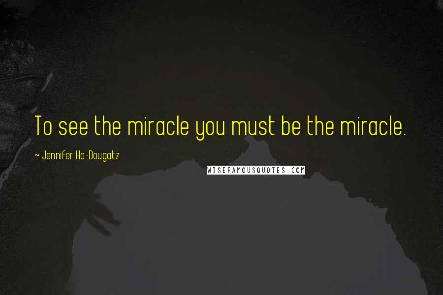 Jennifer Ho-Dougatz Quotes: To see the miracle you must be the miracle.