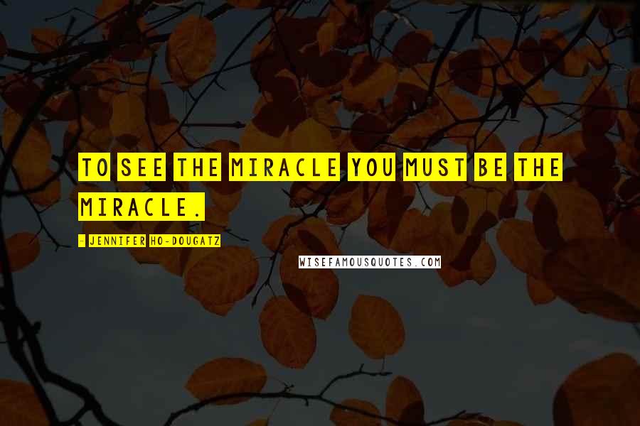 Jennifer Ho-Dougatz Quotes: To see the miracle you must be the miracle.