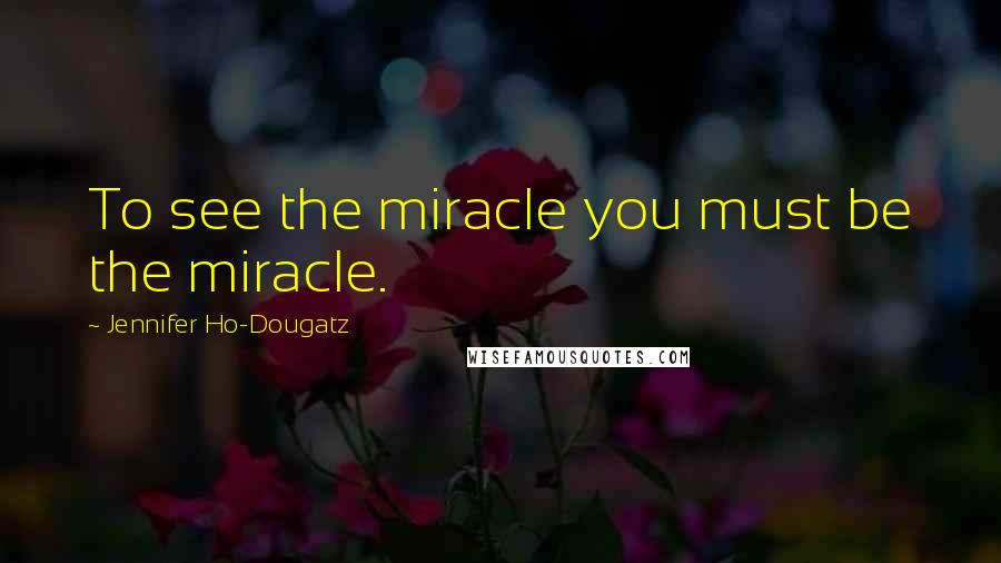 Jennifer Ho-Dougatz Quotes: To see the miracle you must be the miracle.