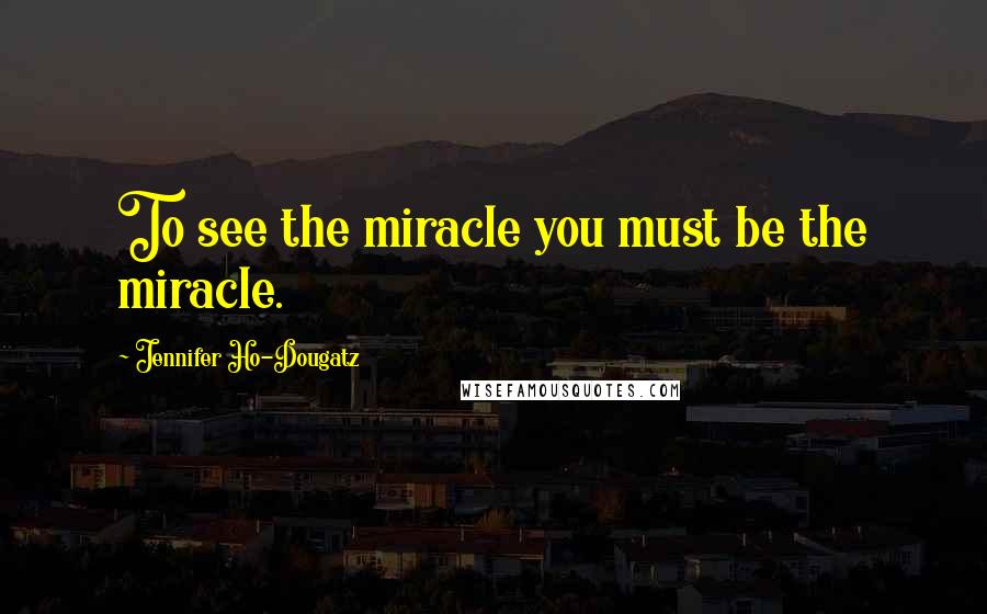 Jennifer Ho-Dougatz Quotes: To see the miracle you must be the miracle.