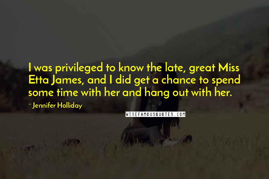 Jennifer Holliday Quotes: I was privileged to know the late, great Miss Etta James, and I did get a chance to spend some time with her and hang out with her.