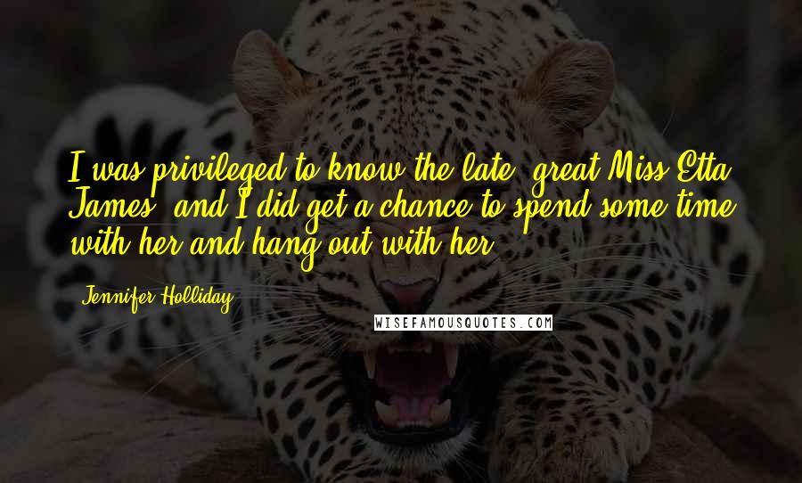 Jennifer Holliday Quotes: I was privileged to know the late, great Miss Etta James, and I did get a chance to spend some time with her and hang out with her.