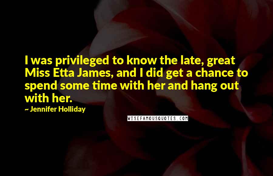 Jennifer Holliday Quotes: I was privileged to know the late, great Miss Etta James, and I did get a chance to spend some time with her and hang out with her.