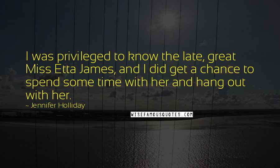 Jennifer Holliday Quotes: I was privileged to know the late, great Miss Etta James, and I did get a chance to spend some time with her and hang out with her.