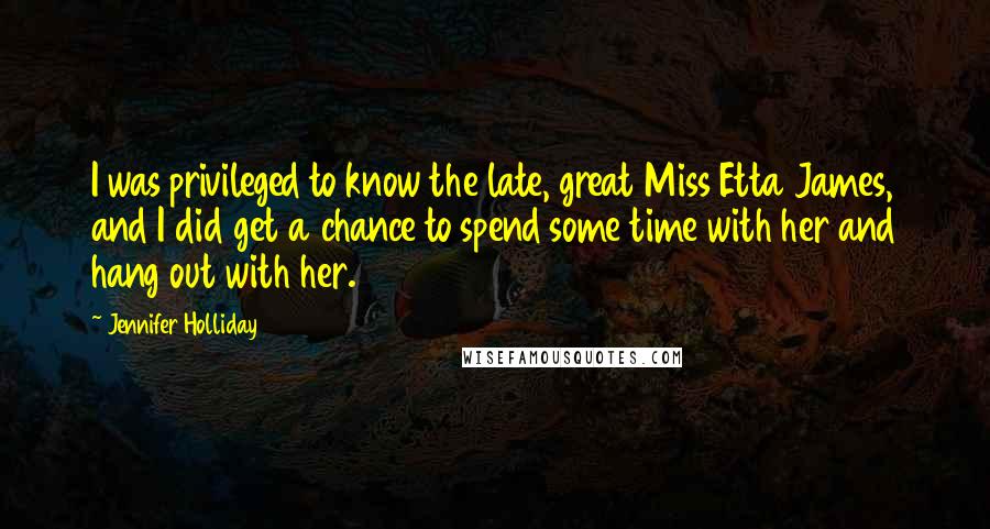 Jennifer Holliday Quotes: I was privileged to know the late, great Miss Etta James, and I did get a chance to spend some time with her and hang out with her.