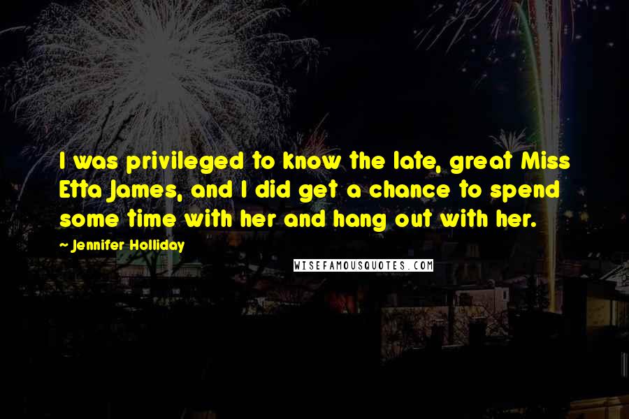 Jennifer Holliday Quotes: I was privileged to know the late, great Miss Etta James, and I did get a chance to spend some time with her and hang out with her.