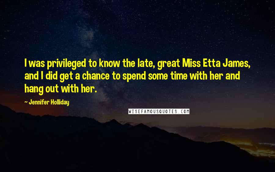 Jennifer Holliday Quotes: I was privileged to know the late, great Miss Etta James, and I did get a chance to spend some time with her and hang out with her.