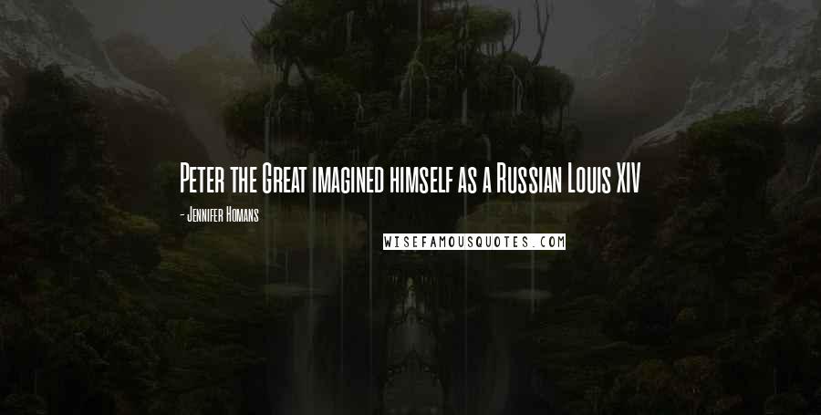 Jennifer Homans Quotes: Peter the Great imagined himself as a Russian Louis XIV