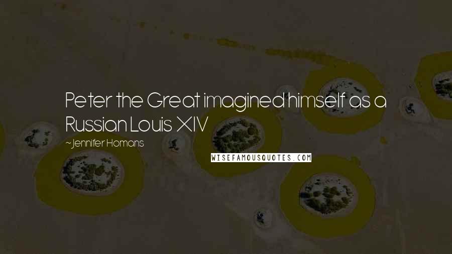 Jennifer Homans Quotes: Peter the Great imagined himself as a Russian Louis XIV