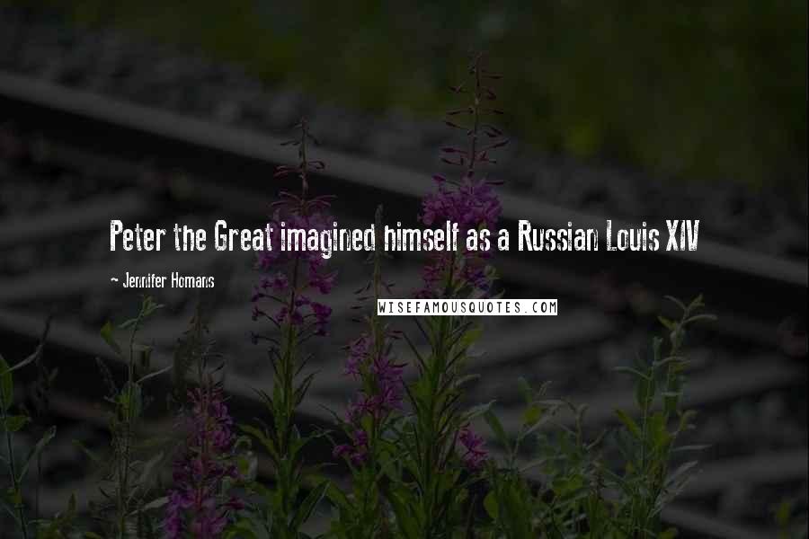 Jennifer Homans Quotes: Peter the Great imagined himself as a Russian Louis XIV