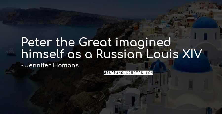 Jennifer Homans Quotes: Peter the Great imagined himself as a Russian Louis XIV