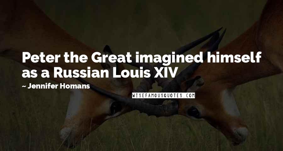 Jennifer Homans Quotes: Peter the Great imagined himself as a Russian Louis XIV