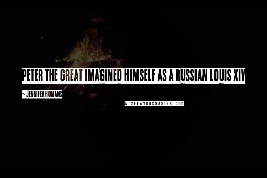 Jennifer Homans Quotes: Peter the Great imagined himself as a Russian Louis XIV