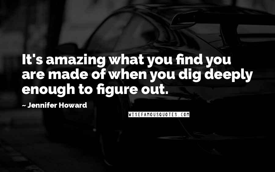 Jennifer Howard Quotes: It's amazing what you find you are made of when you dig deeply enough to figure out.