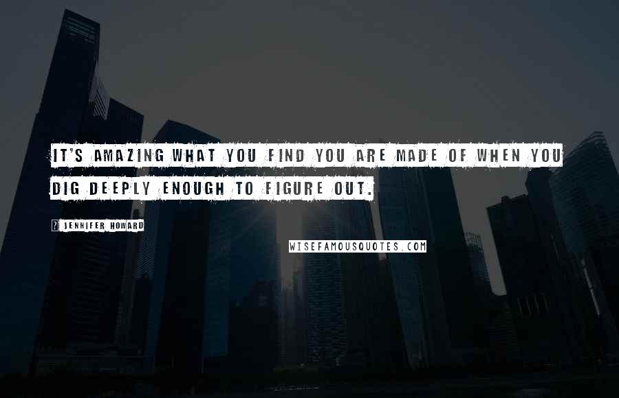 Jennifer Howard Quotes: It's amazing what you find you are made of when you dig deeply enough to figure out.