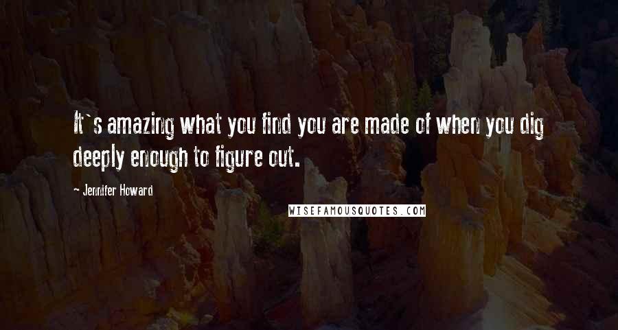 Jennifer Howard Quotes: It's amazing what you find you are made of when you dig deeply enough to figure out.