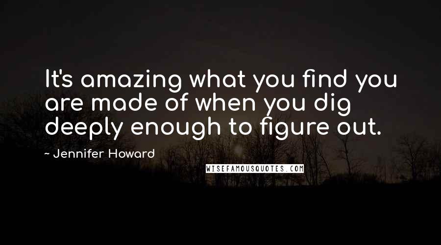 Jennifer Howard Quotes: It's amazing what you find you are made of when you dig deeply enough to figure out.