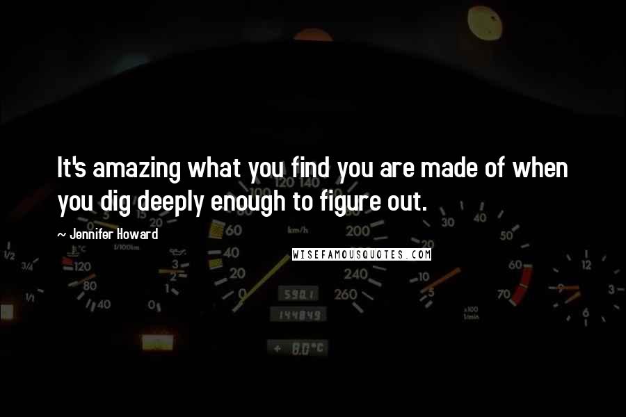 Jennifer Howard Quotes: It's amazing what you find you are made of when you dig deeply enough to figure out.