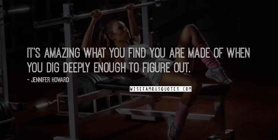 Jennifer Howard Quotes: It's amazing what you find you are made of when you dig deeply enough to figure out.