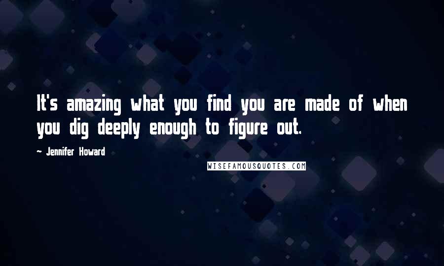 Jennifer Howard Quotes: It's amazing what you find you are made of when you dig deeply enough to figure out.
