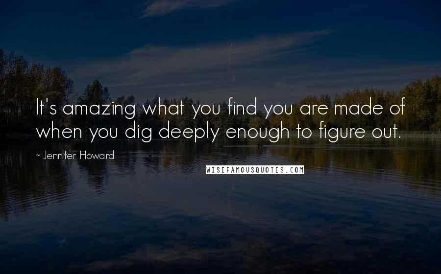 Jennifer Howard Quotes: It's amazing what you find you are made of when you dig deeply enough to figure out.
