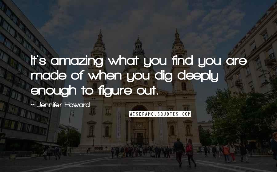 Jennifer Howard Quotes: It's amazing what you find you are made of when you dig deeply enough to figure out.