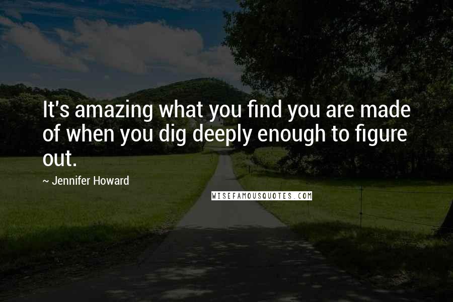Jennifer Howard Quotes: It's amazing what you find you are made of when you dig deeply enough to figure out.