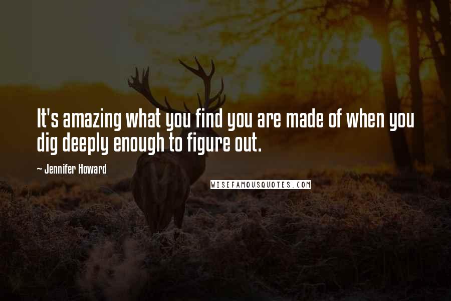 Jennifer Howard Quotes: It's amazing what you find you are made of when you dig deeply enough to figure out.