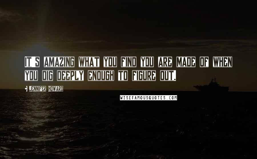 Jennifer Howard Quotes: It's amazing what you find you are made of when you dig deeply enough to figure out.