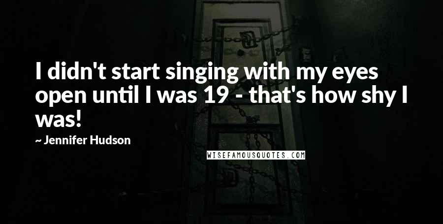 Jennifer Hudson Quotes: I didn't start singing with my eyes open until I was 19 - that's how shy I was!