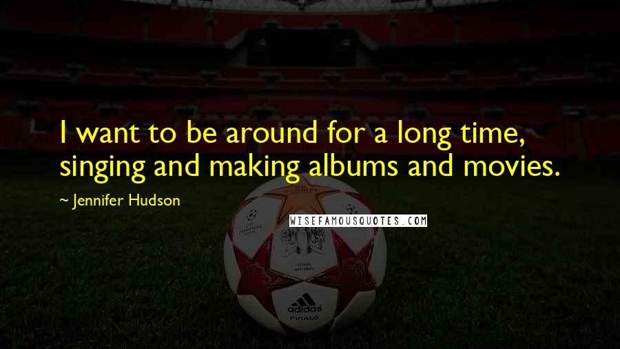 Jennifer Hudson Quotes: I want to be around for a long time, singing and making albums and movies.